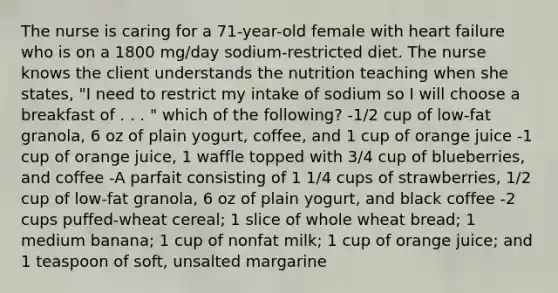 The nurse is caring for a 71-year-old female with heart failure who is on a 1800 mg/day sodium-restricted diet. The nurse knows the client understands the nutrition teaching when she states, "I need to restrict my intake of sodium so I will choose a breakfast of . . . " which of the following? -1/2 cup of low-fat granola, 6 oz of plain yogurt, coffee, and 1 cup of orange juice -1 cup of orange juice, 1 waffle topped with 3/4 cup of blueberries, and coffee -A parfait consisting of 1 1/4 cups of strawberries, 1/2 cup of low-fat granola, 6 oz of plain yogurt, and black coffee -2 cups puffed-wheat cereal; 1 slice of whole wheat bread; 1 medium banana; 1 cup of nonfat milk; 1 cup of orange juice; and 1 teaspoon of soft, unsalted margarine