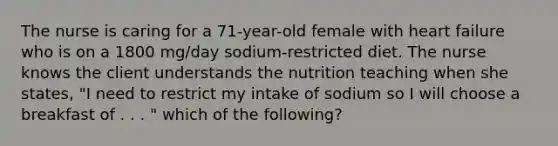 The nurse is caring for a 71-year-old female with heart failure who is on a 1800 mg/day sodium-restricted diet. The nurse knows the client understands the nutrition teaching when she states, "I need to restrict my intake of sodium so I will choose a breakfast of . . . " which of the following?