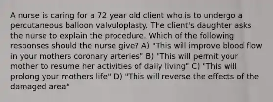 A nurse is caring for a 72 year old client who is to undergo a percutaneous balloon valvuloplasty. The client's daughter asks the nurse to explain the procedure. Which of the following responses should the nurse give? A) "This will improve blood flow in your mothers coronary arteries" B) "This will permit your mother to resume her activities of daily living" C) "This will prolong your mothers life" D) "This will reverse the effects of the damaged area"