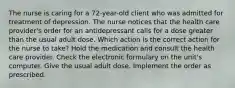 The nurse is caring for a 72-year-old client who was admitted for treatment of depression. The nurse notices that the health care provider's order for an antidepressant calls for a dose greater than the usual adult dose. Which action is the correct action for the nurse to take? Hold the medication and consult the health care provider. Check the electronic formulary on the unit's computer. Give the usual adult dose. Implement the order as prescribed.