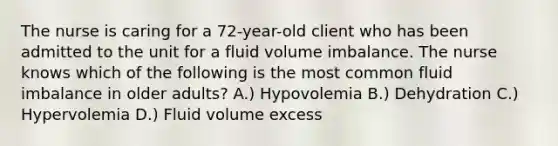 The nurse is caring for a 72-year-old client who has been admitted to the unit for a fluid volume imbalance. The nurse knows which of the following is the most common fluid imbalance in older adults? A.) Hypovolemia B.) Dehydration C.) Hypervolemia D.) Fluid volume excess