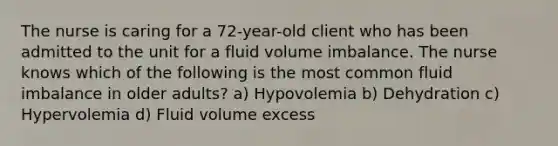 The nurse is caring for a 72-year-old client who has been admitted to the unit for a fluid volume imbalance. The nurse knows which of the following is the most common fluid imbalance in older adults? a) Hypovolemia b) Dehydration c) Hypervolemia d) Fluid volume excess