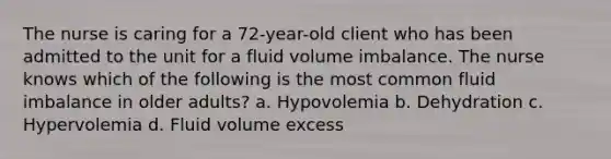 The nurse is caring for a 72-year-old client who has been admitted to the unit for a fluid volume imbalance. The nurse knows which of the following is the most common fluid imbalance in older adults? a. Hypovolemia b. Dehydration c. Hypervolemia d. Fluid volume excess