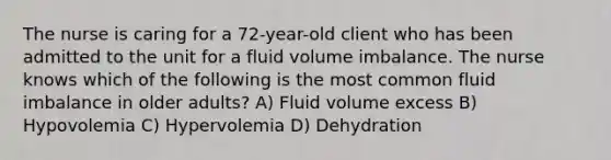 The nurse is caring for a 72-year-old client who has been admitted to the unit for a fluid volume imbalance. The nurse knows which of the following is the most common fluid imbalance in older adults? A) Fluid volume excess B) Hypovolemia C) Hypervolemia D) Dehydration