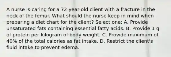 A nurse is caring for a 72-year-old client with a fracture in the neck of the femur. What should the nurse keep in mind when preparing a diet chart for the client? Select one: A. Provide unsaturated fats containing essential fatty acids. B. Provide 1 g of protein per kilogram of body weight. C. Provide maximum of 40% of the total calories as fat intake. D. Restrict the client's fluid intake to prevent edema.