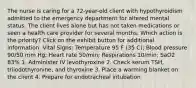 The nurse is caring for a 72-year-old client with hypothyroidism admitted to the emergency department for altered mental status. The client lives alone but has not taken medications or seen a health care provider for several months. Which action is the priority? Click on the exhibit button for additional information. Vital Signs: Temperature 95 F (35 C); Blood pressure 90/50 mm Hg; Heart rate 50/min; Respirations 10/min; SaO2 83% 1. Administer IV levothyroxine 2. Check serum TSH, triiodothyronine, and thyroxine 3. Place a warming blanket on the client 4. Prepare for endotracheal intubation