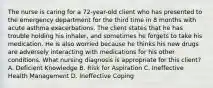 The nurse is caring for a​ 72-year-old client who has presented to the emergency department for the third time in 8 months with acute asthma exacerbations. The client states that he has trouble holding his​ inhaler, and sometimes he forgets to take his medication. He is also worried because he thinks his new drugs are adversely interacting with medications for his other conditions. What nursing diagnosis is appropriate for this​ client? A. Deficient Knowledge B. Risk for Aspiration C. Ineffective Health Management D. Ineffective Coping