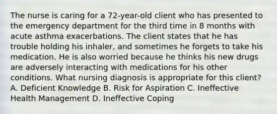 The nurse is caring for a​ 72-year-old client who has presented to the emergency department for the third time in 8 months with acute asthma exacerbations. The client states that he has trouble holding his​ inhaler, and sometimes he forgets to take his medication. He is also worried because he thinks his new drugs are adversely interacting with medications for his other conditions. What nursing diagnosis is appropriate for this​ client? A. Deficient Knowledge B. Risk for Aspiration C. Ineffective Health Management D. Ineffective Coping