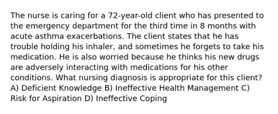 The nurse is caring for a 72-year-old client who has presented to the emergency department for the third time in 8 months with acute asthma exacerbations. The client states that he has trouble holding his inhaler, and sometimes he forgets to take his medication. He is also worried because he thinks his new drugs are adversely interacting with medications for his other conditions. What nursing diagnosis is appropriate for this client? A) Deficient Knowledge B) Ineffective Health Management C) Risk for Aspiration D) Ineffective Coping