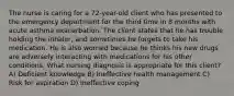 The nurse is caring for a 72-year-old client who has presented to the emergency department for the third time in 8 months with acute asthma exacerbation. The client states that he has trouble holding the inhaler, and sometimes he forgets to take his medication. He is also worried because he thinks his new drugs are adversely interacting with medications for his other conditions. What nursing diagnosis is appropriate for this client? A) Deficient knowledge B) Ineffective health management C) Risk for aspiration D) Ineffective coping