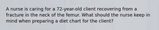 A nurse is caring for a 72-year-old client recovering from a fracture in the neck of the femur. What should the nurse keep in mind when preparing a diet chart for the client?