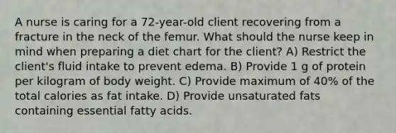 A nurse is caring for a 72-year-old client recovering from a fracture in the neck of the femur. What should the nurse keep in mind when preparing a diet chart for the client? A) Restrict the client's fluid intake to prevent edema. B) Provide 1 g of protein per kilogram of body weight. C) Provide maximum of 40% of the total calories as fat intake. D) Provide unsaturated fats containing essential fatty acids.