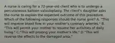 A nurse is caring for a 72-year-old client who is to undergo a percutaneous balloon valvuloplasty. The client's daughter asks the nurse to explain the expected outcome of this procedure. Which of the following responses should the nurse give? A. "This will improve blood flow in your mother's coronary arteries." B. "This will permit your mother to resume her activities of daily living." C."This will prolong your mother's life." D."This will reverse the effects to the damaged area."