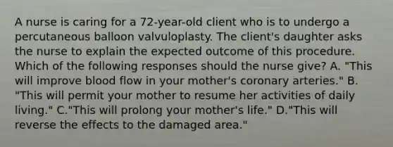 A nurse is caring for a 72-year-old client who is to undergo a percutaneous balloon valvuloplasty. The client's daughter asks the nurse to explain the expected outcome of this procedure. Which of the following responses should the nurse give? A. "This will improve blood flow in your mother's coronary arteries." B. "This will permit your mother to resume her activities of daily living." C."This will prolong your mother's life." D."This will reverse the effects to the damaged area."