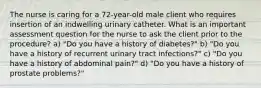 The nurse is caring for a 72-year-old male client who requires insertion of an indwelling urinary catheter. What is an important assessment question for the nurse to ask the client prior to the procedure? a) "Do you have a history of diabetes?" b) "Do you have a history of recurrent urinary tract infections?" c) "Do you have a history of abdominal pain?" d) "Do you have a history of prostate problems?"