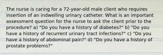 The nurse is caring for a 72-year-old male client who requires insertion of an indwelling urinary catheter. What is an important assessment question for the nurse to ask the client prior to the procedure? a) "Do you have a history of diabetes?" b) "Do you have a history of recurrent urinary tract infections?" c) "Do you have a history of abdominal pain?" d) "Do you have a history of prostate problems?"