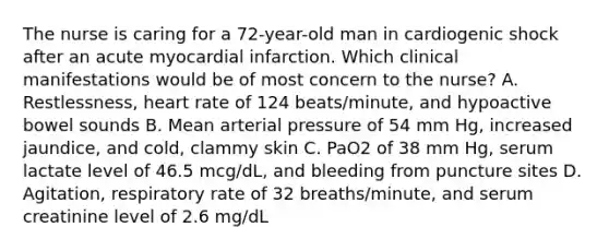 The nurse is caring for a 72-year-old man in cardiogenic shock after an acute myocardial infarction. Which clinical manifestations would be of most concern to the nurse? A. Restlessness, heart rate of 124 beats/minute, and hypoactive bowel sounds B. Mean arterial pressure of 54 mm Hg, increased jaundice, and cold, clammy skin C. PaO2 of 38 mm Hg, serum lactate level of 46.5 mcg/dL, and bleeding from puncture sites D. Agitation, respiratory rate of 32 breaths/minute, and serum creatinine level of 2.6 mg/dL