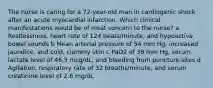 The nurse is caring for a 72-year-old man in cardiogenic shock after an acute myocardial infarction. Which clinical manifestations would be of most concern to the nurse? a Restlessness, heart rate of 124 beats/minute, and hypoactive bowel sounds b Mean arterial pressure of 54 mm Hg, increased jaundice, and cold, clammy skin c PaO2 of 38 mm Hg, serum lactate level of 46.5 mcg/dL, and bleeding from puncture sites d Agitation, respiratory rate of 32 breaths/minute, and serum creatinine level of 2.6 mg/dL