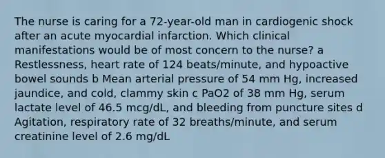 The nurse is caring for a 72-year-old man in cardiogenic shock after an acute myocardial infarction. Which clinical manifestations would be of most concern to the nurse? a Restlessness, heart rate of 124 beats/minute, and hypoactive bowel sounds b Mean arterial pressure of 54 mm Hg, increased jaundice, and cold, clammy skin c PaO2 of 38 mm Hg, serum lactate level of 46.5 mcg/dL, and bleeding from puncture sites d Agitation, respiratory rate of 32 breaths/minute, and serum creatinine level of 2.6 mg/dL