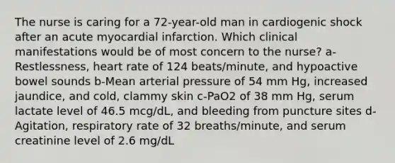 The nurse is caring for a 72-year-old man in cardiogenic shock after an acute myocardial infarction. Which clinical manifestations would be of most concern to the nurse? a-Restlessness, heart rate of 124 beats/minute, and hypoactive bowel sounds b-Mean arterial pressure of 54 mm Hg, increased jaundice, and cold, clammy skin c-PaO2 of 38 mm Hg, serum lactate level of 46.5 mcg/dL, and bleeding from puncture sites d-Agitation, respiratory rate of 32 breaths/minute, and serum creatinine level of 2.6 mg/dL