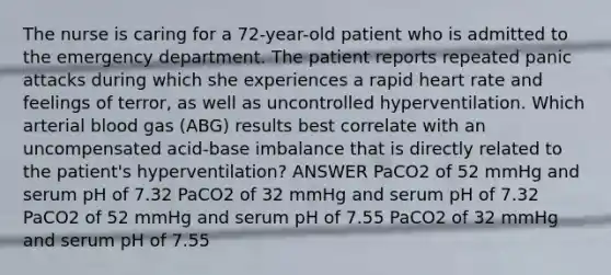 The nurse is caring for a 72-year-old patient who is admitted to the emergency department. The patient reports repeated panic attacks during which she experiences a rapid heart rate and feelings of terror, as well as uncontrolled hyperventilation. Which arterial blood gas (ABG) results best correlate with an uncompensated acid-base imbalance that is directly related to the patient's hyperventilation? ANSWER PaCO2 of 52 mmHg and serum pH of 7.32 PaCO2 of 32 mmHg and serum pH of 7.32 PaCO2 of 52 mmHg and serum pH of 7.55 PaCO2 of 32 mmHg and serum pH of 7.55