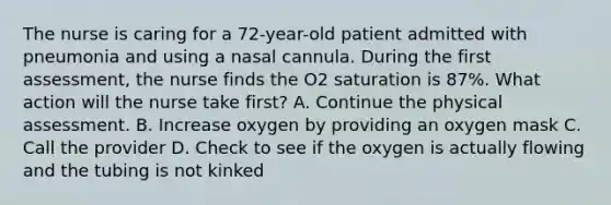 The nurse is caring for a 72-year-old patient admitted with pneumonia and using a nasal cannula. During the first assessment, the nurse finds the O2 saturation is 87%. What action will the nurse take first? A. Continue the physical assessment. B. Increase oxygen by providing an oxygen mask C. Call the provider D. Check to see if the oxygen is actually flowing and the tubing is not kinked