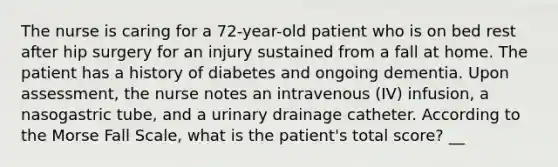 The nurse is caring for a 72-year-old patient who is on bed rest after hip surgery for an injury sustained from a fall at home. The patient has a history of diabetes and ongoing dementia. Upon assessment, the nurse notes an intravenous (IV) infusion, a nasogastric tube, and a urinary drainage catheter. According to the Morse Fall Scale, what is the patient's total score? __