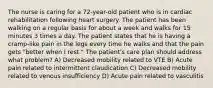 The nurse is caring for a 72-year-old patient who is in cardiac rehabilitation following heart surgery. The patient has been walking on a regular basis for about a week and walks for 15 minutes 3 times a day. The patient states that he is having a cramp-like pain in the legs every time he walks and that the pain gets "better when I rest." The patient's care plan should address what problem? A) Decreased mobility related to VTE B) Acute pain related to intermittent claudication C) Decreased mobility related to venous insufficiency D) Acute pain related to vasculitis