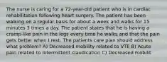 The nurse is caring for a 72-year-old patient who is in cardiac rehabilitation following heart surgery. The patient has been walking on a regular basis for about a week and walks for 15 minutes 3 times a day. The patient states that he is having a cramp-like pain in the legs every time he walks and that the pain gets better when I rest. The patients care plan should address what problem? A) Decreased mobility related to VTE B) Acute pain related to intermittent claudication C) Decreased mobilit