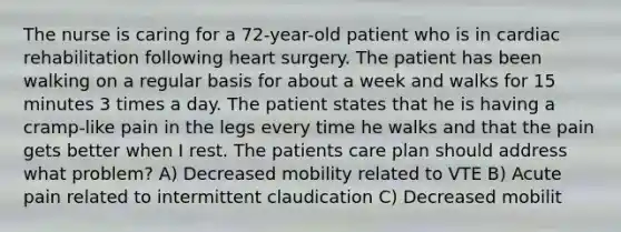 The nurse is caring for a 72-year-old patient who is in cardiac rehabilitation following heart surgery. The patient has been walking on a regular basis for about a week and walks for 15 minutes 3 times a day. The patient states that he is having a cramp-like pain in the legs every time he walks and that the pain gets better when I rest. The patients care plan should address what problem? A) Decreased mobility related to VTE B) Acute pain related to intermittent claudication C) Decreased mobilit