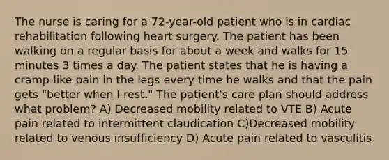 The nurse is caring for a 72-year-old patient who is in cardiac rehabilitation following heart surgery. The patient has been walking on a regular basis for about a week and walks for 15 minutes 3 times a day. The patient states that he is having a cramp-like pain in the legs every time he walks and that the pain gets "better when I rest." The patient's care plan should address what problem? A) Decreased mobility related to VTE B) Acute pain related to intermittent claudication C)Decreased mobility related to venous insufficiency D) Acute pain related to vasculitis