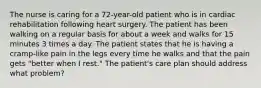 The nurse is caring for a 72-year-old patient who is in cardiac rehabilitation following heart surgery. The patient has been walking on a regular basis for about a week and walks for 15 minutes 3 times a day. The patient states that he is having a cramp-like pain in the legs every time he walks and that the pain gets "better when I rest." The patient's care plan should address what problem?