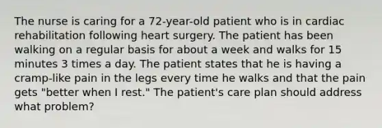 The nurse is caring for a 72-year-old patient who is in cardiac rehabilitation following heart surgery. The patient has been walking on a regular basis for about a week and walks for 15 minutes 3 times a day. The patient states that he is having a cramp-like pain in the legs every time he walks and that the pain gets "better when I rest." The patient's care plan should address what problem?