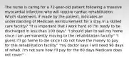 The nurse is caring for a 72-year-old patient following a massive myocardial infarction who will require cardiac rehabilitation. Which statement, if made by the patient, indicates an understanding of Medicare reimbursement for a stay in a skilled care facility? "it is important that I work hard so I'm ready to be discharged in less than 100 days" "I should plan to sell my home since I am permanently moving to the rehabilitation faculty" "I guess I'll go home to die since I do not have the money to pay for this rehabilitation facility" "my doctor says I will need 90 days of rehab. I'm not sure how I'll pay for the 60 days Medicare does not cover"