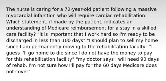 The nurse is caring for a 72-year-old patient following a massive myocardial infarction who will require cardiac rehabilitation. Which statement, if made by the patient, indicates an understanding of Medicare reimbursement for a stay in a skilled care facility? "it is important that I work hard so I'm ready to be discharged in less than 100 days" "I should plan to sell my home since I am permanently moving to the rehabilitation faculty" "I guess I'll go home to die since I do not have the money to pay for this rehabilitation facility" "my doctor says I will need 90 days of rehab. I'm not sure how I'll pay for the 60 days Medicare does not cover"