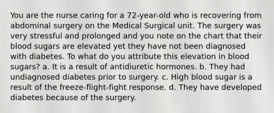 You are the nurse caring for a 72-year-old who is recovering from abdominal surgery on the Medical Surgical unit. The surgery was very stressful and prolonged and you note on the chart that their blood sugars are elevated yet they have not been diagnosed with diabetes. To what do you attribute this elevation in blood sugars? a. It is a result of antidiuretic hormones. b. They had undiagnosed diabetes prior to surgery. c. High blood sugar is a result of the freeze-flight-fight response. d. They have developed diabetes because of the surgery.