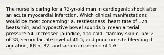 The nurse is caring for a 72-yr-old man in cardiogenic shock after an acute myocardial infarction. Which clinical manifestations would be most concerning? a. restlessness, heart rate of 124 beats/min, and hypoactive bowel sounds b. mean arterial pressure 54, increased jaundice, and cold, clammy skin c. paO2 of 38, serum lactate level of 46.5, and puncture site bleeding d. agitation, RR of 32, and serum creatinine of 2.6