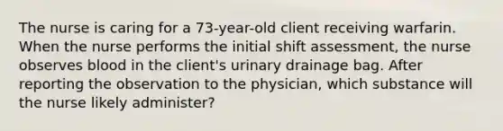 The nurse is caring for a 73-year-old client receiving warfarin. When the nurse performs the initial shift assessment, the nurse observes blood in the client's urinary drainage bag. After reporting the observation to the physician, which substance will the nurse likely administer?