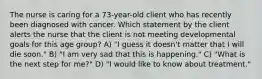 The nurse is caring for a 73-year-old client who has recently been diagnosed with cancer. Which statement by the client alerts the nurse that the client is not meeting developmental goals for this age group? A) "I guess it doesn't matter that I will die soon." B) "I am very sad that this is happening." C) "What is the next step for me?" D) "I would like to know about treatment."