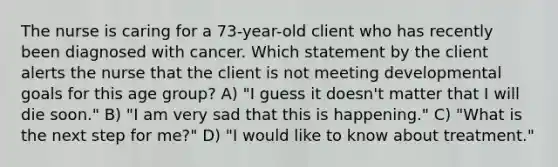 The nurse is caring for a 73-year-old client who has recently been diagnosed with cancer. Which statement by the client alerts the nurse that the client is not meeting developmental goals for this age group? A) "I guess it doesn't matter that I will die soon." B) "I am very sad that this is happening." C) "What is the next step for me?" D) "I would like to know about treatment."