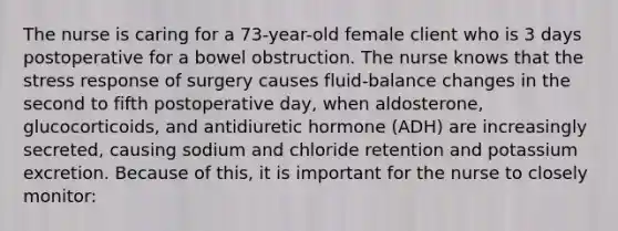 The nurse is caring for a 73-year-old female client who is 3 days postoperative for a bowel obstruction. The nurse knows that the stress response of surgery causes fluid-balance changes in the second to fifth postoperative day, when aldosterone, glucocorticoids, and antidiuretic hormone (ADH) are increasingly secreted, causing sodium and chloride retention and potassium excretion. Because of this, it is important for the nurse to closely monitor: