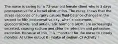 The nurse is caring for a 73-year-old female client who is 3 days postoperative for a bowel obstruction. The nurse knows that the stress response of surgery causes fluid-balance changes in the second to fifth postoperative day, when aldosterone, glucocorticoids, and antidiuretic hormone (ADH) are increasingly secreted, causing sodium and chloride retention and potassium excretion. Because of this, it is important for the nurse to closely monitor: A) Urine output B) Intake of sodium C) Activity l