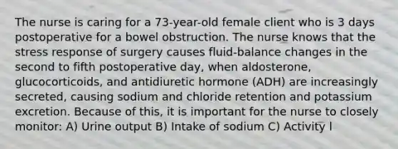 The nurse is caring for a 73-year-old female client who is 3 days postoperative for a bowel obstruction. The nurse knows that the stress response of surgery causes fluid-balance changes in the second to fifth postoperative day, when aldosterone, glucocorticoids, and antidiuretic hormone (ADH) are increasingly secreted, causing sodium and chloride retention and potassium excretion. Because of this, it is important for the nurse to closely monitor: A) Urine output B) Intake of sodium C) Activity l