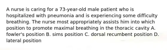 A nurse is caring for a 73-year-old male patient who is hospitalized with pneumonia and is experiencing some difficulty breathing. The nurse most appropriately assists him into which position to promote maximal breathing in the thoracic cavity A. fowler's position B. sims position C. dorsal recumbent position D. lateral position