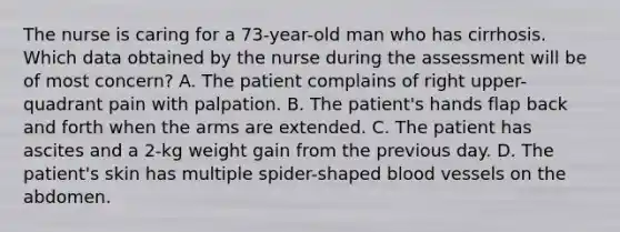 The nurse is caring for a 73-year-old man who has cirrhosis. Which data obtained by the nurse during the assessment will be of most concern? A. The patient complains of right upper-quadrant pain with palpation. B. The patient's hands flap back and forth when the arms are extended. C. The patient has ascites and a 2-kg weight gain from the previous day. D. The patient's skin has multiple spider-shaped blood vessels on the abdomen.