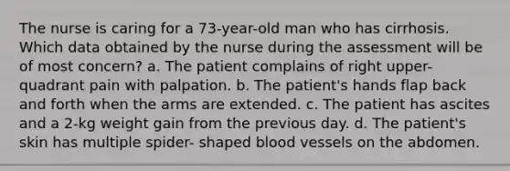 The nurse is caring for a 73-year-old man who has cirrhosis. Which data obtained by the nurse during the assessment will be of most concern? a. The patient complains of right upper- quadrant pain with palpation. b. The patient's hands flap back and forth when the arms are extended. c. The patient has ascites and a 2-kg weight gain from the previous day. d. The patient's skin has multiple spider- shaped blood vessels on the abdomen.