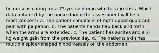 he nurse is caring for a 73-year-old man who has cirrhosis. Which data obtained by the nurse during the assessment will be of most concern? a. The patient complains of right upper-quadrant pain with palpation. b. The patients hands flap back and forth when the arms are extended. c. The patient has ascites and a 2-kg weight gain from the previous day. d. The patients skin has multiple spider-shaped blood vessels on the abdomen