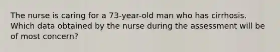 The nurse is caring for a 73-year-old man who has cirrhosis. Which data obtained by the nurse during the assessment will be of most concern?