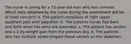 The nurse is caring for a 73-year-old man who has cirrhosis. Which data obtained by the nurse during the assessment will be of most concern? a. The patient complains of right upper-quadrant pain with palpation. b. The patients hands flap back and forth when the arms are extended. c. The patient has ascites and a 2-kg weight gain from the previous day. d. The patients skin has multiple spider-shaped blood vessels on the abdomen.