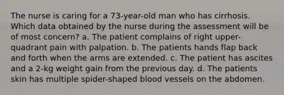 The nurse is caring for a 73-year-old man who has cirrhosis. Which data obtained by the nurse during the assessment will be of most concern? a. The patient complains of right upper-quadrant pain with palpation. b. The patients hands flap back and forth when the arms are extended. c. The patient has ascites and a 2-kg weight gain from the previous day. d. The patients skin has multiple spider-shaped blood vessels on the abdomen.